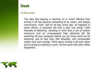 DeskShut down	The idea that leaving a machine on is moiré efficient than turning it off has become something of an urban, and deeply uneconomic, myth. Left on all day, every day, as happens in some offices, a computer will over a year use nearly 1,000 kilowatts of electricity, resulting in more than a ton of carbon emissions and an unnecessarily high electricity bill. By switching off your computer before you go home you’ll cut its electricity use to less than 250 kilowatts, with comparable carbon and cost savings. Think about turning it off even when you’re going to meeting or lunch. Do the same with other office equipment.