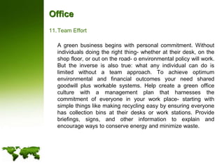 OfficeTeam Effort	A green business begins with personal commitment. Without individuals doing the right thing- whether at their desk, on the shop floor, or out on the road- o environmental policy will work. But the inverse is also true: what any individual can do is limited without a team approach. To achieve optimum environmental and financial outcomes your need shared goodwill plus workable systems. Help create a green office culture with a management plan that harnesses the commitment of everyone in your work place- starting with simple things like making recycling easy by ensuring everyone has collection bins at their desks or work stations. Provide briefings, signs, and other information to explain and encourage ways to conserve energy and minimize waste.