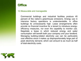 OfficeMeasurable and manageable	Commercial buildings and industrial facilities produce 45 percent of the nation’s greenhouse emissions. Energy use in intensive factory operations is understandable, in office buildings its unnecessarily high. Lease arrangements often provide no financial incentive for a tenant to introduce energy-efficiency measures, nor even the capability to monitor use. Negotiate a lease in which reduced energy and water consumption will benefit both your company and your landlord. Managing building-related electricity use can be particularly cost effective since it makes up disproportionately large part of peak electricity demand, which can amount to as much as half of total electricity costs.