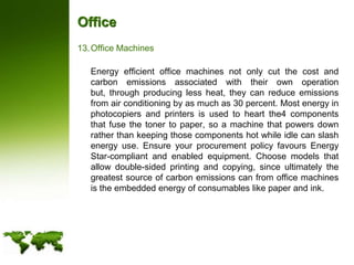 OfficeOffice Machines	Energy efficient office machines not only cut the cost and carbon emissions associated with their own operation but, through producing less heat, they can reduce emissions from air conditioning by as much as 30 percent. Most energy in photocopiers and printers is used to heart the4 components that fuse the toner to paper, so a machine that powers down rather than keeping those components hot while idle can slash energy use. Ensure your procurement policy favours Energy Star-compliant and enabled equipment. Choose models that allow double-sided printing and copying, since ultimately the greatest source of carbon emissions can from office machines is the embedded energy of consumables like paper and ink.