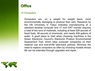OfficeComputers	Computers are, on a weight for weight basis, more environmentally damaging to produce than cars. Research by the UN University in Tokyo indicates manufacturing of a standard desktop computer and 17 inch CRT monitor requires a total of two tons of materials, including at least 528 pounds of fossil fuels, 48 pounds of chemicals, and nearly 400 gallons of water. A good place to start when choosing machines is the Green Electronic Council’s Electronic Product Environmental Assessment Tool, which rates computer companies on their material use and end-of-life take-back policies. Minimize the need to replace computers so often by choosing models whose life can be extended through upgrades and repair.