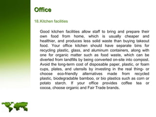 OfficeKitchen facilities	Good kitchen facilities allow staff to bring and prepare their own food from home, which is usually cheaper and healthier, and produces less solid waste than buying takeout food. Your office kitchen should have separate bins for recycling plastic, glass, and aluminum containers, along with one for organic matter such as food waste, which can be diverted from landfills by being converted on-site into compost. Avoid the long-term cost of disposable paper, plastic, or foam cups, plates, and utensils by investing in the real thing- or choose eco-friendly alternatives made from recycled plastic, biodegradable bamboo, or bio plastics such as corn or potato starch. If your office provides coffee tea or cocoa, choose organic and Fair Trade brands.