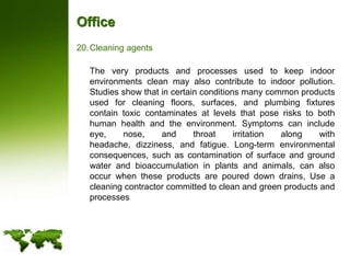 OfficeCleaning agents	The very products and processes used to keep indoor environments clean may also contribute to indoor pollution. Studies show that in certain conditions many common products used for cleaning floors, surfaces, and plumbing fixtures contain toxic contaminates at levels that pose risks to both human health and the environment. Symptoms can include eye, nose, and throat irritation along with headache, dizziness, and fatigue. Long-term environmental consequences, such as contamination of surface and ground water and bioaccumulation in plants and animals, can also occur when these products are poured down drains, Use a cleaning contractor committed to clean and green products and processes