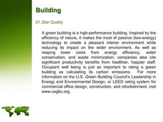 BuildingStar Quality	A green building is a high-performance building. Inspired by the efficiency of nature, it makes the most of passive (low-energy) technology to create a pleasant interior environment while reducing its impact on the wider environment. As well as reaping lower costs from energy efficiency, water conservation, and waste minimization, companies also cite significant productivity benefits from healthier, happier staff.  Occupant well being is just as important to rating a green building as calculating its carbon emissions.  For more information on the U.S. Green Building Council’s Leadership in Energy and Environmental Design, or LEED rating system for commercial office design, construction, and refurbishment, visit www.usgbc.org.