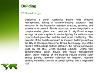 BuildingGreen from go	Designing a green workplace begins with effective management, taking a whole-of-building approach that accounts for the interaction between structure, systems, and external environment. Simple measures, when integrated in a comprehensive plans, can contribute to significant energy savings.  A sensor system to control lighting, for instance, also reduces heat generation and the need for air conditioning.  The potential of this holistic approach is shown in buildings such as the City of Chicago’s Center for Green Technology, one of the nation’s first buildings certified platinum, the highest achievable level, by the U.S. Green Building Council.  Along with comprehensive green house and waste management plans, green features of the building include rooftop solar energy panels, rainwater collection for irrigation, recycled building materials, sensors to control lighting, and a vegetated roof. 