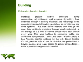 BuildingLocation, Location, Location	Buildings product carbon emissions during construction, refurbishment, and eventual demolition, from embodied energy in building materials and furnishings to the operational demand of lighting, ventilation, air conditioning, and other systems.  But even before workers walk through the door, they contribute emissions through travel—estimated  at an average of 2.2 tons of carbon dioxide from each worker every year. Plan your building to encourage public and alternative transportation.  The Lake View Terrace Library in Los Angeles, certified platinum by the U.S. Green Building Council, provides safe access for bicyclists and pedestrians, a bicycle storage area, easy access to public transportation—even  a place to charge electric vehicles. 