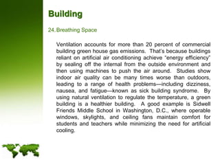 BuildingBreathing Space	Ventilation accounts for more than 20 percent of commercial building green house gas emissions.  That’s because buildings reliant on artificial air conditioning achieve “energy efficiency” by sealing off the internal from the outside environment and then using machines to push the air around.  Studies show indoor air quality can be many times worse than outdoors, leading to a range of health problems—including dizziness, nausea, and fatigue—known as sick building syndrome.  By using natural ventilation to regulate the temperature, a green building is a healthier building.  A good example is Sidwell Friends Middle School in Washington, D.C., where operable windows, skylights, and ceiling fans maintain comfort for students and teachers while minimizing the need for artificial cooling. 