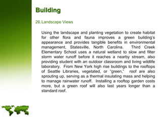 BuildingLandscape Views	Using the landscape and planting vegetation to create habitat for other flora and fauna improves a green building’s appearance and provides tangible benefits in environmental management, Statesville, North Carolina.  Third Creek Elementary School uses a natural wetland to slow and filter storm water runoff before it reaches a nearby stream, also providing student with an outdoor classroom and living wildlife laboratory.  From New York high rise buildings to the rooftops of Seattle Libraries, vegetated, or “green,”  roof are also sprouting up, serving as a thermal insulating mass and helping to manage rainwater runoff.  Installing a rooftop garden costs more, but a green roof will also last years longer than a standard roof.   