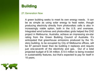 BuildingGeneration Now	A green building seeks to meet its own energy needs.  It can be as simple as using solar energy to heat water, though producing electricity directly from photovoltaic cells is also in increasingly viable option, both in the U.S. and overseas.  Integrated wind turbines and photovoltaic grids helped the CH2 project in Melbourne, Australia, achieve an impressing six-star rating from the Green Building Council of Australia. It’s anticipated that greenhouse emissions produced by the 10-story building, to be occupied by City of Melbourne offices, will be 87 percent lower than be building it replaces and require just one-seventh of the electricity and gas.  Out of a total projected budget of $ 34 million, $ 9.5 million is being invested in sustainability features, but that’s expected to pay for itself in 10 years.