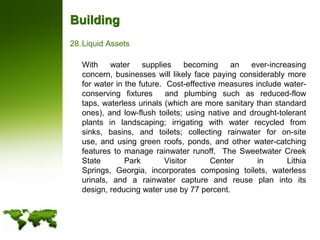 BuildingLiquid Assets	With water supplies becoming an ever-increasing concern, businesses will likely face paying considerably more for water in the future.  Cost-effective measures include water-conserving fixtures  and plumbing such as reduced-flow taps, waterless urinals (which are more sanitary than standard ones), and low-flush toilets; using native and drought-tolerant plants in landscaping; irrigating with water recycled from sinks, basins, and toilets; collecting rainwater for on-site use, and using green roofs, ponds, and other water-catching features to manage rainwater runoff.  The Sweetwater Creek State Park Visitor Center in Lithia Springs, Georgia, incorporates composing toilets, waterless urinals, and a rainwater capture and reuse plan into its design, reducing water use by 77 percent.