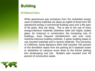 BuildingMaterial Gains	While greenhouse gas emissions from the embodied energy used in building materials are about an eighth of those from the operational energy a commercial building uses over a life span of 40 years, they are rising.  This is due to the use of more energy-intensive materials (stainless steel and highly coated glass, for instance) in construction; the increasing size of buildings; more frequent refurbishment; and ever more machine-intensive building methods. A green building seeks to use recycled materials and to recycle materials. The University of California, Santa Barbara’s Bren Hall recycled 100 percent of the demolition waste from the parking lot it replaced onsite or elsewhere on campus—even down to the former parking lot’s landscaping and soil.  Builders also recycled over 93 percent of construction waste.