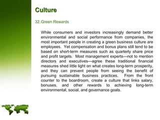 CultureGreen Rewards	While consumers and investors increasingly demand better environmental and social performance from companies, the most important people in creating a green business culture are employees.  Yet compensation and bonus plans still tend to be based on short-term measures such as quarterly share price and profit targets.  Most management experts—not to mention directors and executives—agree these traditional financial measures shed little light on what creates long-term prosperity, and they can prevent people from seeing the benefit of pursuing sustainable business practices.  From the front counter to the boardroom, create a culture that links salary, bonuses, and other rewards to achieving long-term environmental, social, and governance goals. 