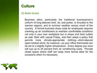 CultureBetter Suited	Business attire, particularly the traditional businessman’s uniform of long-sleeved shirt, tie, and jacket, is ill-suited to the warmer regions, and to summer weather across much of the country.  A formal business dress code for employees requires cranking up air conditioners to maintain comfortable conditions not only in your own workplace but in shops and food outlets as well. Start with casual Friday, and then adopt a policy that permits more climate-appropriate clothing—short-sleeved open-necked shirts, for instance—so your office thermostat can be set to a slightly higher temperature.  Every degree you save will cup up to 20 percent from air conditioning costs.  Provide closet space where staff can keep more formal attire for the occasions when it’s necessary.