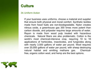 CultureUniform Action	If your business uses uniforms, choose a material and supplier that ensure both physical and moral comfort. Synthetic textiles made from fossil fuels are non-biodegradable. Nylon creates nitrous oxide, a greenhouse gas 300 times more potent than carbon dioxide, and polyester requires large amounts of water. Rayon is made from wood pulp treated with hazardous chemicals.  Natural fibers are also problematic. Cotton is the world’s most chemical-intensive crop, requiring 10 to 18 applications of herbicides, insecticides, and fungicides along with nearly 3,500 gallons of water per pound. Wool requires over 20,000 gallons of water per pound, with sheep destroying natural habitat and emitting methane gas.  Chemical-free, organic cotton wool, and hemp are the best options.