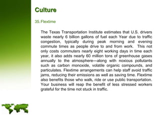 CultureFlextime	The Texas Transportation Institute estimates that U.S. drivers waste nearly 6 billion gallons of fuel each Year due to traffic congestion, typically during peak morning and evening commute times as people drive to and from work.  This not only costs commuters nearly eight working days in time each year, it also adds nearly 60 million tons of greenhouse gases annually to the atmosphere—along with noxious pollutants such as carbon monoxide, volatile organic compounds, and particulates. Flextime arrangements can help staff avoid traffic jams, reducing their emissions as well as saving time. Flextime also benefits those who walk, ride or use public transportation.  Your business will reap the benefit of less stressed workers grateful for the time not stuck in traffic.