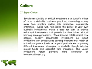 CultureSuper Choice	Socially responsible or ethical investment is a powerful driver of more sustainable business practices, channeling money away from problem sectors into productive, eco-friendly enterprise.  Along with harnessing the power of your own business investments, make it easy for staff to choose retirement investments that provide for their future without harming future generations.  Then financial establishment now accepts socially responsible investment as smart investment, with ethical funds pointing to returns that match or outperform general funds. A range of products encompassing different investment strategies, is available though industry mutual funds and specialist fund managers. The Social investment Forum provides more information at www.socialinvest.org
