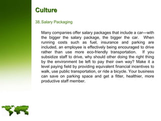 CultureSalary Packaging	Many companies offer salary packages that include a car—with the bigger the salary package, the bigger the car.  When running costs such as fuel, insurance and parking are included, an employee is effectively being encouraged to drive rather than use more eco-friendly transportation.  If you subsidize staff to drive, why should other doing the right thing by the environment be left to pay their own way? Make it a level paying field by providing equivalent financial incentives to walk, use public transportation, or ride a bicycle. Your business can save on parking space and get a fitter, healthier, more productive staff member.