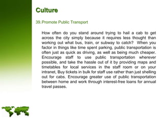 CulturePromote Public Transport	How often do you stand around trying to hail a cab to get across the city simply because it requires less thought than working out what bus, train, or subway to catch?  When you factor in things like time spent parking, public transportation is often just as quick as driving, as well as being much cheaper.  Encourage staff to use public transportation wherever possible, and take the hassle out of it by providing maps and timetables for local services in the staff room or on your intranet, Buy tickets in bulk for staff use rather than just shelling out for cabs. Encourage greater use of public transportation between home and work through interest-free loans for annual travel passes.