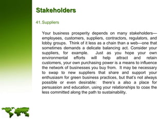 StakeholdersSuppliers	Your business prosperity depends on many stakeholders—employees, customers, suppliers, contractors, regulators, and lobby groups.  Think of it less as a chain than a web—one that sometimes demands a delicate balancing act. Consider your suppliers, for example.  Just as you hope your own environmental efforts will help attract and retain customers, your own purchasing power is a means to influence the network of businesses you buy from.  It may be necessary to swap to new suppliers that share and support your enthusiasm for green business practices, but that’s not always possible or even desirable:  there’s a also a place for persuasion and education, using your relationships to coax the less committed along the path to sustainability.
