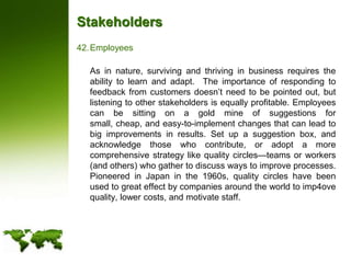 StakeholdersEmployees	As in nature, surviving and thriving in business requires the ability to learn and adapt.  The importance of responding to feedback from customers doesn’t need to be pointed out, but listening to other stakeholders is equally profitable. Employees can be sitting on a gold mine of suggestions for small, cheap, and easy-to-implement changes that can lead to big improvements in results. Set up a suggestion box, and acknowledge those who contribute, or adopt a more comprehensive strategy like quality circles—teams or workers (and others) who gather to discuss ways to improve processes.  Pioneered in Japan in the 1960s, quality circles have been used to great effect by companies around the world to imp4ove quality, lower costs, and motivate staff.