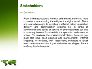StakeholdersCustomers	From online newspapers to music and movies, more and more consumers re embracing the utility of the digital world.  There are clear advantages to investing in efficient online transaction delivery, and administration systems—not in terms of convenience and speed of service for your customers but also in reducing the need for materials, transportation and storefront space.  To maximize the environmental pluses, however, you must also have good planning and management:  internet shopping, for instance, won’t necessarily contribute to lower transportation emissions if your deliveries are shipped from a far-flung distribution point.