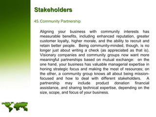 StakeholdersCommunity Partnership	Aligning your business with community interests has measurable benefits, including enhanced reputation, greater customer loyalty, higher morale, and the ability to recruit and retain better people.  Being community-minded, though, is no longer just about writing a check (as appreciated as that is).  Visionary companies and community groups now want more meaningful partnerships based on mutual exchange:  on the one hand, your business has valuable managerial expertise in honing strategic focus and making the most of resources; on the other, a community group knows all about being mission-focused and how to deal with different stakeholders.  A partnership may include product donation financial assistance, and sharing technical expertise, depending on the size, scope, and focus of your business.