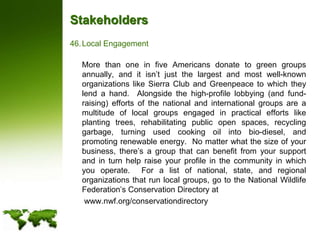 StakeholdersLocal Engagement	More than one in five Americans donate to green groups annually, and it isn’t just the largest and most well-known organizations like Sierra Club and Greenpeace to which they lend a hand.  Alongside the high-profile lobbying (and fund-raising) efforts of the national and international groups are a multitude of local groups engaged in practical efforts like planting trees, rehabilitating public open spaces, recycling garbage, turning used cooking oil into bio-diesel, and promoting renewable energy.  No matter what the size of your business, there’s a group that can benefit from your support and in turn help raise your profile in the community in which you operate.  For a list of national, state, and regional organizations that run local groups, go to the National Wildlife Federation’s Conservation Directory at	 www.nwf.org/conservationdirectory