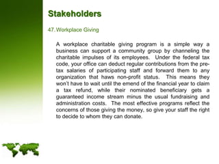 StakeholdersWorkplace Giving	A workplace charitable giving program is a simple way a business can support a community group by channeling the charitable impulses of its employees.  Under the federal tax code, your office can deduct regular contributions from the pre-tax salaries of participating staff and forward them to any organization that haws non-profit status.  This means they won’t have to wait until the emend of the financial year to claim a tax refund, while their nominated beneficiary gets a guaranteed income stream minus the usual fundraising and administration costs.  The most effective programs reflect the concerns of those giving the money, so give your staff the right to decide to whom they can donate.