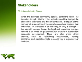 StakeholdersJoin an Industry Group	When the business community speaks, politicians listen.  All too often, though, it is the noisy, self-interested few that get the attention of the media and thus of lawmakers.  Being an active member of a green industry association can help address that imbalance.  In the words of an old song, in unity is strength—the strength to push though the legal and regulatory changes needed at all levels of government for a future of sustainable economic development. There are also more direct benefits, such as networking opportunities, training programs, and marketing tools to assist you in growing your business.
