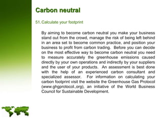 Carbon neutralCalculate your footprint	By aiming to become carbon neutral you make your business stand out from the crowd, manage the risk of being left behind in an area set to become common practice, and position your business to profit from carbon trading.  Before you can decide on the most effective way to become carbon neutral you need to measure accurately the greenhouse emissions caused directly by your own operations and indirectly by your suppliers and the user of your products.  An assessment is best done with the help of an experienced carbon consultant and specialized assessor.  For information on calculating your carbon footprint visit the website the Greenhouse Gas Protocol (www.ghgprotocol.,org), an initiative of the World Business Council for Sustainable Development.