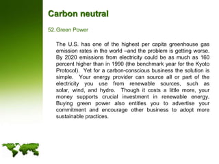 Carbon neutralGreen Power	The U.S. has one of the highest per capita greenhouse gas emission rates in the world –and the problem is getting worse.  By 2020 emissions from electricity could be as much as 160 percent higher than in 1990 (the benchmark year for the Kyoto Protocol).  Yet for a carbon-conscious business the solution is simple.  Your energy provider can source all or part of the electricity you use from renewable sources, such as solar, wind, and hydro.  Though it costs a little more, your money supports crucial investment in renewable energy.  Buying green power also entitles you to advertise your commitment and encourage other business to adopt more sustainable practices.