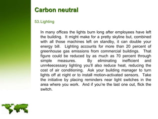 Carbon neutralLighting	In many offices the lights burn long after employees have left the building.  It might make for a pretty skyline but, combined with all those machines left on standby, it can double your energy bill.  Lighting accounts for more than 20 percent of greenhouse gas emissions from commercial buildings.  That figure could be reduced by as much as 70 percent through simple measures.  By eliminating inefficient and unn4eecessary lighting you’ll also reduce heat, reducing the cost of air conditioning.  Ask your building manager to turn lights off at night or to install motion-activated sensors.  Take the initiative by placing reminders near light switches in the area where you work.  And if you’re the last one out, flick the switch.