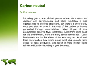 Carbon neutralProcurement	Importing goods from distant places where labor costs are cheaper and environmental and other regulation is less rigorous has its obvious attractions, but there’s a price to pay once you start to factor in the cost of the carbon emissions generated through transportation.  Make tit part of your procurement policy to favor local trade; Apart from being good for the environment, there are many social benefits too.  Local businesses are the backbone of the economy and of vibrant local communities they create moral local jobs, provide more scope for local producers, and result in more money being reinvested locally—including in your business.