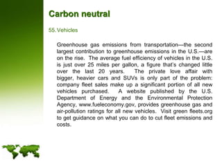 Carbon neutralVehicles	Greenhouse gas emissions from transportation—the second largest contribution to greenhouse emissions in the U.S.—are on the rise.  The average fuel efficiency of vehicles in the U.S. is just over 25 miles per gallon, a figure that’s changed little over the last 20 years.  The private love affair with bigger, heavier cars and SUVs is only part of the problem: company fleet sales make up a significant portion of all new vehicles purchased.  A website published by the U.S. Department of Energy and the Environmental Protection Agency, www.fueleconomy.gov, provides greenhouse gas and air-pollution ratings for all new vehicles.  Visit green fleets.org to get guidance on what you can do to cut fleet emissions and costs.