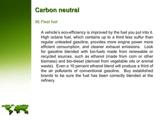Carbon neutralFleet fuel	A vehicle’s eco-efficiency is improved by the fuel you put into it. High octane fuel, which contains up to a third less sulfur than regular unleaded gasoline, provides more engine power more efficient consumption, and cleaner exhaust emissions.  Look for gasoline blended with bio-fuels made from renewable or recycled sources, such as ethanol (made from corn or other biomass) and bio-diesel (derived from vegetable oils or animal waste).  Even a 10 percent ethanol blend will produce a third of the air pollutants of conventional gasoline.  Buy established brands to be sure the fuel has been correctly blended at the refinery.