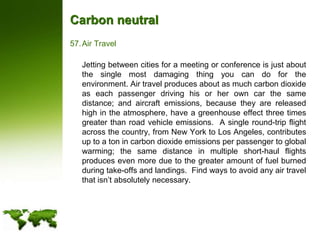 Carbon neutralAir Travel	Jetting between cities for a meeting or conference is just about the single most damaging thing you can do for the environment. Air travel produces about as much carbon dioxide as each passenger driving his or her own car the same distance; and aircraft emissions, because they are released high in the atmosphere, have a greenhouse effect three times greater than road vehicle emissions.  A single round-trip flight across the country, from New York to Los Angeles, contributes up to a ton in carbon dioxide emissions per passenger to global warming; the same distance in multiple short-haul flights produces even more due to the greater amount of fuel burned during take-offs and landings.  Find ways to avoid any air travel that isn’t absolutely necessary.