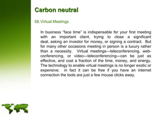 Carbon neutralVirtual Meetings	In business “face time” is indispensable for your first meeting with an important client, trying to close a significant deal, asking an investor for money, or signing a contract.  But for many other occasions meeting in person is a luxury rather than a necessity.  Virtual meetings—teleconferencing, web-conferencing, or video—teleconferencing—can be just as effective, and cost a fraction of the time, money, and energy.  The technology to enable virtual meetings is no longer exotic or expensive;  in fact it can be free if you have an internet connection the tools are just a few mouse clicks away.