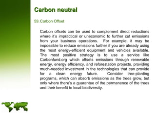 Carbon neutralCarbon Offset	Carbon offsets can be used to complement direct reductions where it’s impractical or uneconomic to further cut emissions from your business operations.  For example, it may be impossible to reduce emissions further if you are already using the most energy-efficient equipment and vehicles available.  The most positive strategy is to use a service like Carbonfund.org which offsets emissions through renewable energy, energy efficiency, and reforestation projects, providing much-needed investment in the technologies that can provide for a clean energy future.  Consider tree-planting programs, which can absorb emissions as the trees grow, but only where there’s a guarantee of the permanence of the trees and their benefit to local biodiversity.