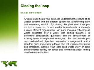 Closing the loopCall in the auditor	A waste audit helps your business understand the nature of its waster streams and the different options for transforming them into something useful.  By closing the production loop you maximize resources, reduce waste-disposal costs, and create a more efficient organization.  An audit involves collecting all waste generated over a week, then sorting through it to determine composition, quantities, and the effectiveness of existing waste management strategies.  For best results you need well-defined objectives, committed management, and a plan that gives ownership to those who will implement systems and strategies. Contact your local solid waste utility or state environmental agency for advice and information about finding qualified waste auditors.