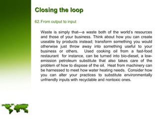 Closing the loopFrom output to input	Waste is simply that—a waste both of the world’s resources and those of your business. Think about how you can create useable by products instead; transform something you would otherwise just throw away into something useful to your business or others.  Used cooking oil from a fast-food restaurant  for instance, can be turned into bio-diesel, a low-emission petroleum substitute that also takes care of the problem of how to dispose of the oil.  Heat from machinery can be harnessed to meet how water heating needs.  Consider how you can alter your practices to substitute environmentally unfriendly inputs with recyclable and nontoxic ones.