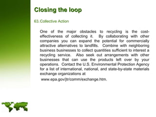 Closing the loopCollective Action	One of the major obstacles to recycling is the cost-effectiveness of collecting it.  By collaborating with other companies you can expand the potential for commercially attractive alternatives to landfills.  Combine with neighboring business businesses to collect quantities sufficient to interest a recycling service.  Also seek out arrangements with other businesses that can use the products left over by your operations.  Contact the U.S. Environmental Protection Agency for a list of international, national, and state-by-state materials exchange organizations at	 www.epa.gov/jtr/comm/exchange.htm.  