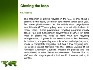 Closing the loopPlastics	The proportion of plastic recycled in the U.S. is only about 6 percent of the nearly 30 million tons thrown away each year.  For some plastics—such as the widely used polyethylene terephthalate (PET)—recycling rates have actually declined in recent years.  Local government recycling programs mostly collect PET and high-density polyethylene (HDPE): for other types of plastic you need to make your own recycling arrangements.  If you’re in the construction or food business, for instance, you probably use a lot of expanded polystyrene, which is completely recyclable but has a low recycling rate.  For a list of plastic recyclers visit the Plastics Division of the American Chemistry Council’s website on plastics and the environment at www.plasticsresource.com.  Provide bins so staff can also recycle plastics that would otherwise end up in landfills.
