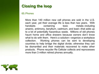 Closing the loopPhones	More than 140 million new cell phones are sold in the U.S. each year, yet their average life is less than two years.  With handsets containing toxic metals--including arsenic, antimony, beryllium, cadmium, and lead—that adds up to a lot of potentially hazardous waste.  Millions of old phones haunt home and office drawers because owners don’t know what to do with them.  Here’s a solution—organize a workplace collection.  Working phones can be sent to developing countries to help bridge the digital divide; otherwise they can be dismantled and their materials recovered to make other products.  Phone recycler Re Cellular collects and reprocesses more than 3 million retired phones annually.