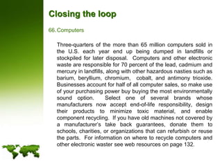 Closing the loopComputers	Three-quarters of the more than 65 million computers sold in the U.S. each year end up being dumped in landfills or stockpiled for later disposal.  Computers and other electronic waste are responsible for 70 percent of the lead, cadmium and mercury in landfills, along with other hazardous nasties such as barium, beryllium, chromium,  cobalt, and antimony trioxide.  Businesses account for half of all computer sales, so make use of your purchasing power buy buying the most environmentally sound option.  Select one of several brands whose manufacturers now accept end-of-life responsibility, design their products to minimize toxic material, and enable component recycling.  If you have old machines not covered by a manufacturer’s take back guarantees, donate them to schools, charities, or organizations that can refurbish or reuse the parts.  For information on where to recycle computers and other electronic waster see web resources on page 132.