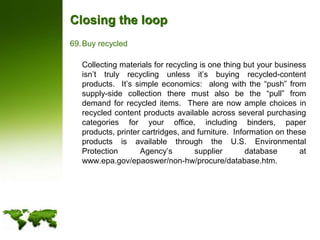 Closing the loopBuy recycled	Collecting materials for recycling is one thing but your business isn’t truly recycling unless it’s buying recycled-content products.  It’s simple economics:  along with the “push” from supply-side collection there must also be the “pull” from demand for recycled items.  There are now ample choices in recycled content products available across several purchasing categories for your office, including binders, paper products, printer cartridges, and furniture.  Information on these products is available through the U.S. Environmental Protection Agency’s supplier database at www.epa.gov/epaoswer/non-hw/procure/database.htm.