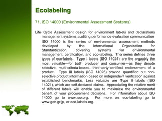 EcolabelingISO 14000 (Environmental Assessment Systems)Life Cycle Assessment design for environment labels and declarations management systems auditing performance evaluation communication 	ISO 14000 is the series of environmental assessment methods developed by the International Organization for Standardization, covering systems for environmental management, certification, and eco-labeling.  The series defines three types of eco-labels.  Type I labels (ISO 14024) are the arguably the most valuable—for both producer and consumer—as they denote selective, multi-criteria-based, third-party-certified endorsement of a product.  Type III labels (ISO 14025) provide quantified but non-selective product information based on independent verification against established benchmarks. Less valuable are Type II labels (ISO 14021), which are self-declared claims.  Appreciating the relative merit of different labels will enable you to maximize the environmental benefit of your procurement decisions.  For information about ISO 14000 go to www.iso.org.  For more on eco-labeling go to www.gen.gr.jp, or eco-labels.org. 
