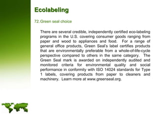 EcolabelingGreen seal choice	There are several credible, independently certified eco-labeling programs in the U.S. covering consumer goods ranging from paper and wood to appliances and food.  For a range of general office products, Green Seal’s label certifies products that are environmentally preferable from a whole-of-life-cycle perspective compared to others in the same category.  The Green Seal mark is awarded on independently audited and monitored criteria for environmental quality and social performance in conformity with ISO 14024 standards for Type 1 labels, covering products from paper to cleaners and machinery.  Learn more at www.greenseal.org.