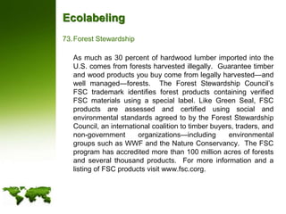 EcolabelingForest Stewardship	As much as 30 percent of hardwood lumber imported into the U.S. comes from forests harvested illegally.  Guarantee timber and wood products you buy come from legally harvested—and well managed—forests.  The Forest Stewardship Council’s FSC trademark identifies forest products containing verified FSC materials using a special label. Like Green Seal, FSC products are assessed and certified using social and environmental standards agreed to by the Forest Stewardship Council, an international coalition to timber buyers, traders, and non-government organizations—including environmental groups such as WWF and the Nature Conservancy.  The FSC program has accredited more than 100 million acres of forests and several thousand products.  For more information and a listing of FSC products visit www.fsc.corg. 