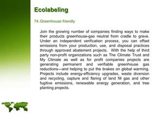 EcolabelingGreenhouse friendly	Join the growing number of companies finding ways to make their products greenhouse-gas neutral from cradle to grave. Under an independent verification process, you can offset emissions from your production, use, and disposal practices through approved abatement projects.  With the help of third party non-profit organizations such as The Climate Trust and My Climate as well as for profit companies projects are generating permanent and verifiable greenhouse gas reductions—and helping to put the brakes on global warming.  Projects include energy-efficiency upgrades, waste diversion and recycling, capture and flaring of land fill gas and other fugitive emissions, renewable energy generation, and tree planting projects.