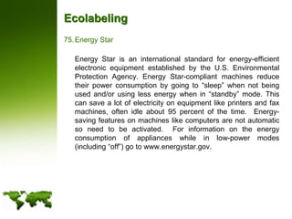 EcolabelingEnergy Star	Energy Star is an international standard for energy-efficient electronic equipment established by the U.S. Environmental Protection Agency. Energy Star-compliant machines reduce their power consumption by going to “sleep” when not being used and/or using less energy when in “standby” mode. This can save a lot of electricity on equipment like printers and fax machines, often idle about 95 percent of the time.  Energy-saving features on machines like computers are not automatic so need to be activated.  For information on the energy consumption of appliances while in low-power modes (including “off”) go to www.energystar.gov.